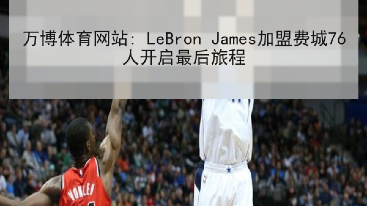 万博体育网站: LeBron James加盟费城76人开启最后旅程 万博体育网站: LeBron James加盟费城76人开启最后旅程