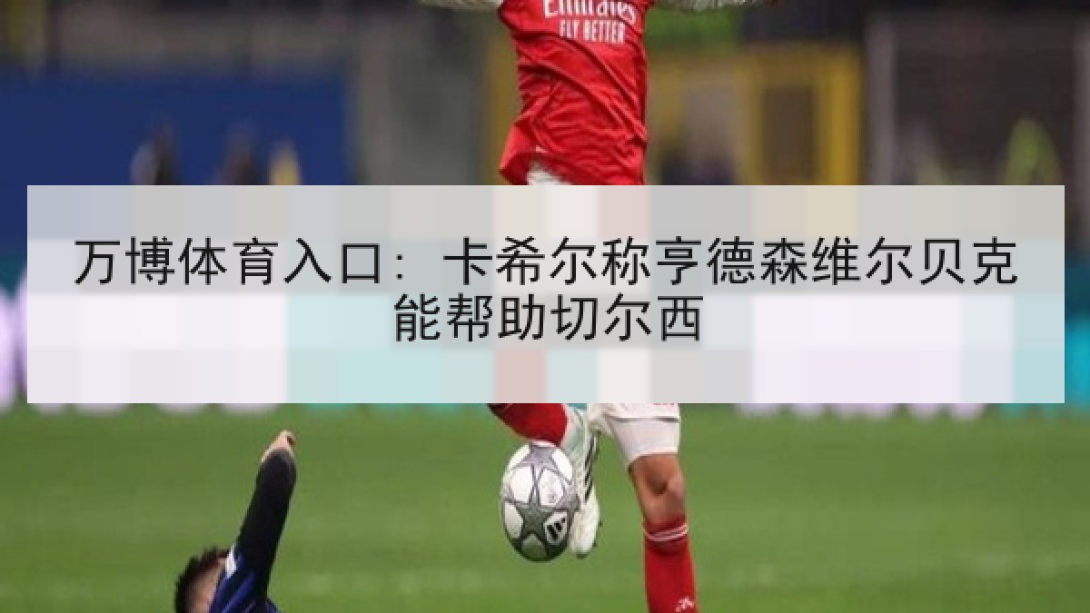 万博体育入口: 卡希尔称亨德森维尔贝克能帮助切尔西 万博体育入口: 卡希尔称亨德森维尔贝克能帮助切尔西