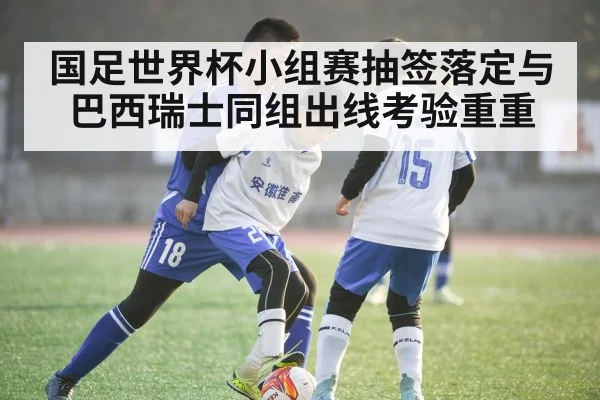 国足世界杯小组赛抽签落定与巴西瑞士同组出线考验重重