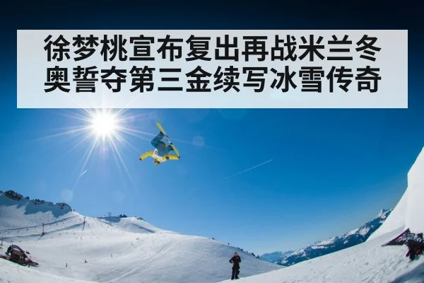 徐梦桃宣布复出再战米兰冬奥誓夺第三金续写冰雪传奇
