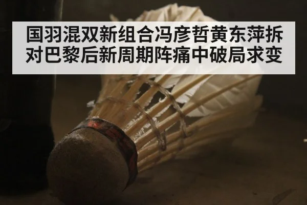 国羽混双新组合冯彦哲黄东萍拆对巴黎后新周期阵痛中破局求变